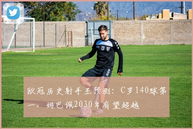 欧冠历史射手王预测:C罗140球第一,姆巴佩2030年有望超越