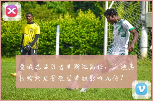 曼城总监贝吉里斯坦离任，瓜迪奥拉续约后管理层重组影响几何？