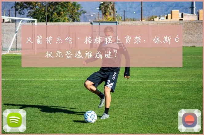 火箭将杰伦·格林摆上货架,休斯顿状元签选谁成谜?