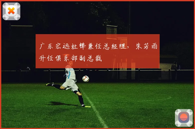 广东宏远杜锋兼任总经理，朱芳雨升任俱乐部副总裁